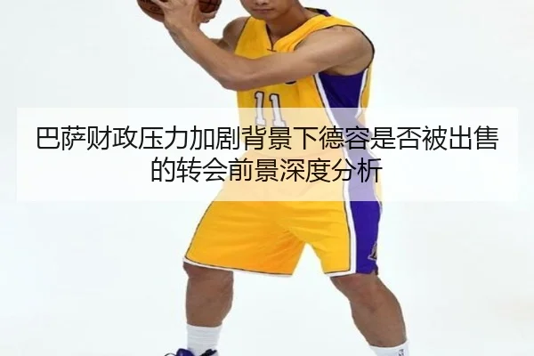 巴萨财政压力加剧背景下德容是否被出售的转会前景深度分析