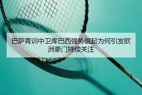 巴萨青训中卫库巴西强势崛起为何引发欧洲豪门持续关注