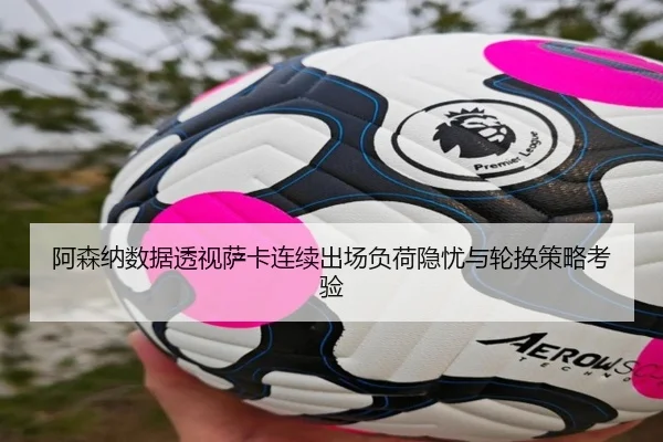 阿森纳数据透视萨卡连续出场负荷隐忧与轮换策略考验