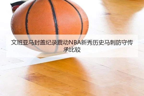 文班亚马封盖纪录震动NBA新秀历史马刺防守传承比较