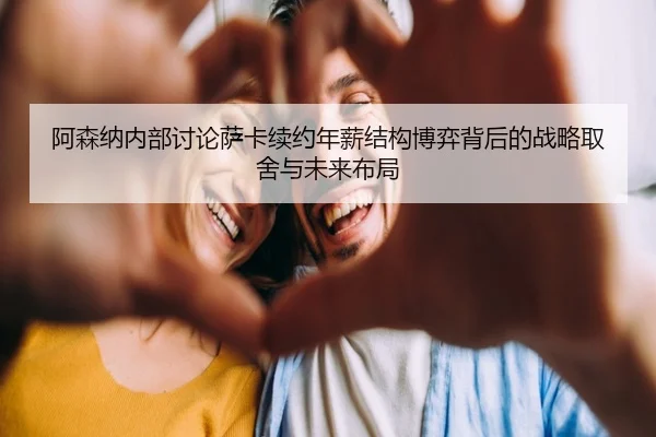 阿森纳内部讨论萨卡续约年薪结构博弈背后的战略取舍与未来布局